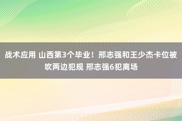 战术应用 山西第3个毕业！邢志强和王少杰卡位被吹两边犯规 邢志强6犯离场