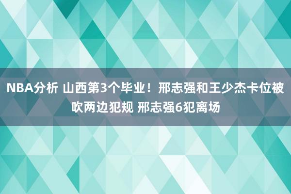 NBA分析 山西第3个毕业！邢志强和王少杰卡位被吹两边犯规 邢志强6犯离场