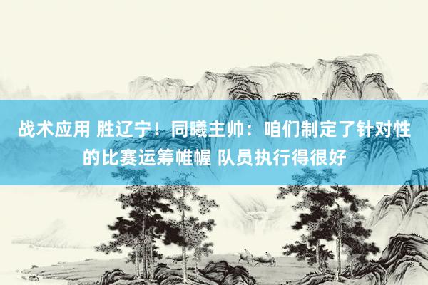 战术应用 胜辽宁！同曦主帅：咱们制定了针对性的比赛运筹帷幄 队员执行得很好