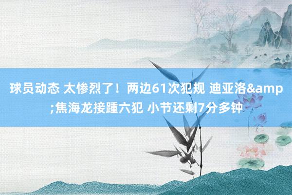 球员动态 太惨烈了！两边61次犯规 迪亚洛&焦海龙接踵六犯 小节还剩7分多钟