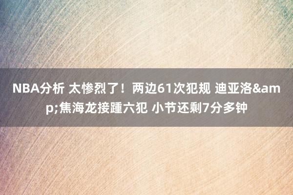 NBA分析 太惨烈了！两边61次犯规 迪亚洛&焦海龙接踵六犯 小节还剩7分多钟