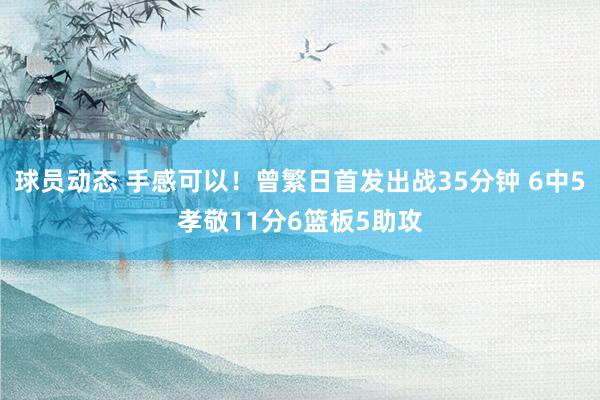 球员动态 手感可以！曾繁日首发出战35分钟 6中5孝敬11分6篮板5助攻