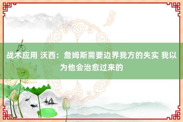 战术应用 沃西：詹姆斯需要边界我方的失实 我以为他会治愈过来的