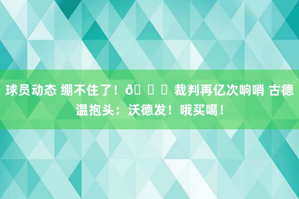 球员动态 绷不住了！😂裁判再亿次响哨 古德温抱头：沃德发！哦买噶！