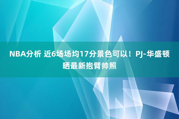 NBA分析 近6场场均17分景色可以！PJ-华盛顿晒最新抱臂帅照