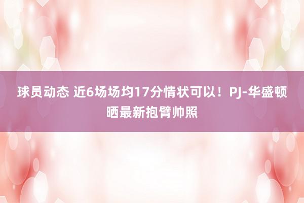 球员动态 近6场场均17分情状可以！PJ-华盛顿晒最新抱臂帅照