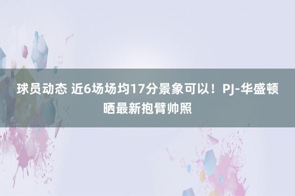 球员动态 近6场场均17分景象可以！PJ-华盛顿晒最新抱臂帅照