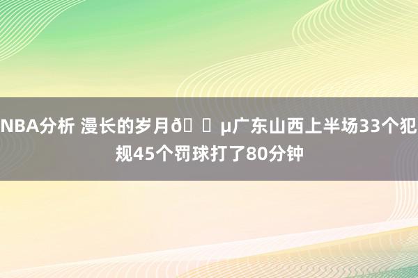 NBA分析 漫长的岁月😵广东山西上半场33个犯规45个罚球打了80分钟