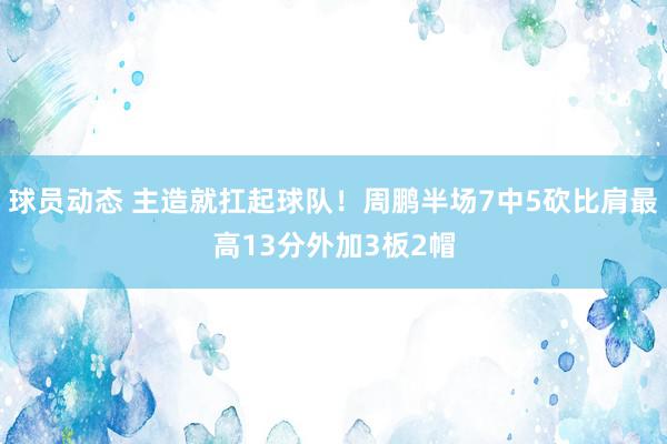 球员动态 主造就扛起球队！周鹏半场7中5砍比肩最高13分外加3板2帽