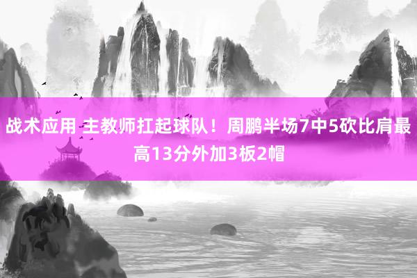 战术应用 主教师扛起球队！周鹏半场7中5砍比肩最高13分外加3板2帽