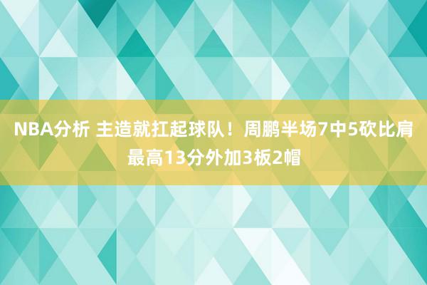 NBA分析 主造就扛起球队！周鹏半场7中5砍比肩最高13分外加3板2帽