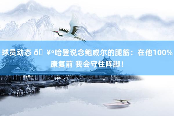 球员动态 🥺哈登说念鲍威尔的腿筋：在他100%康复前 我会守住阵脚！