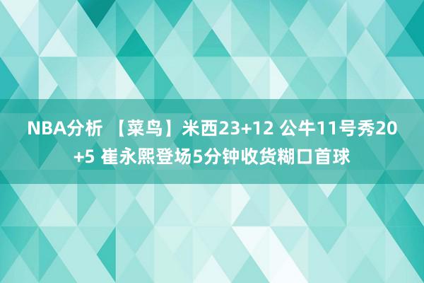 NBA分析 【菜鸟】米西23+12 公牛11号秀20+5 崔永熙登场5分钟收货糊口首球