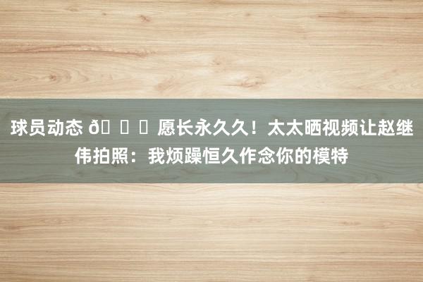 球员动态 😁愿长永久久！太太晒视频让赵继伟拍照：我烦躁恒久作念你的模特