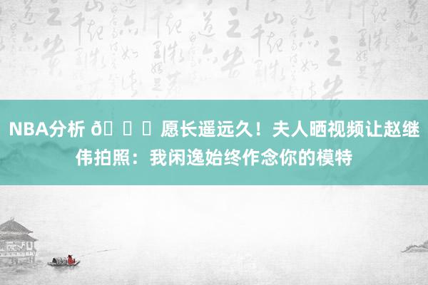 NBA分析 😁愿长遥远久！夫人晒视频让赵继伟拍照：我闲逸始终作念你的模特