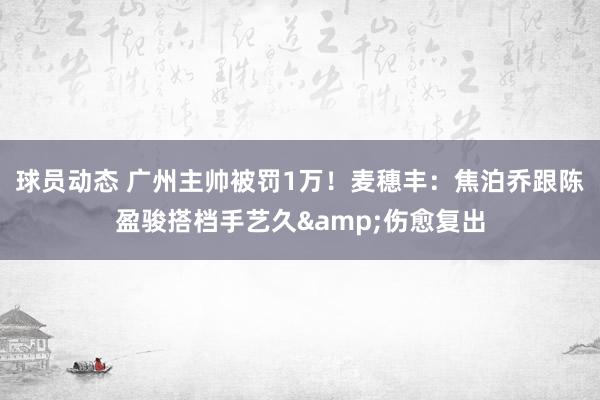 球员动态 广州主帅被罚1万！麦穗丰：焦泊乔跟陈盈骏搭档手艺久&伤愈复出