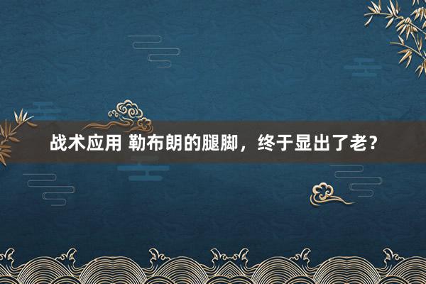 战术应用 勒布朗的腿脚，终于显出了老？