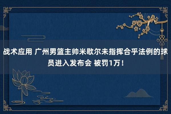 战术应用 广州男篮主帅米歇尔未指挥合乎法例的球员进入发布会 被罚1万！