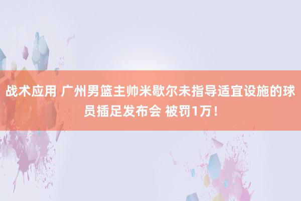 战术应用 广州男篮主帅米歇尔未指导适宜设施的球员插足发布会 被罚1万！