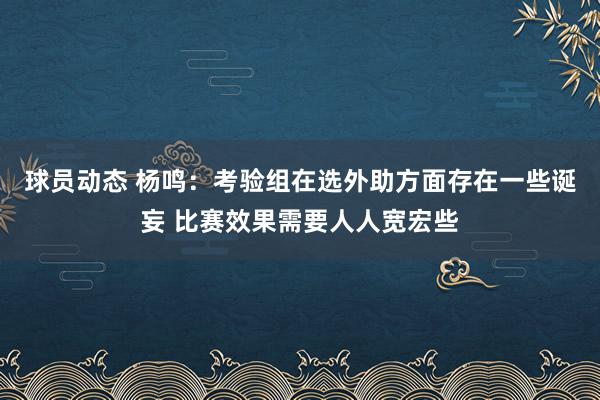 球员动态 杨鸣：考验组在选外助方面存在一些诞妄 比赛效果需要人人宽宏些