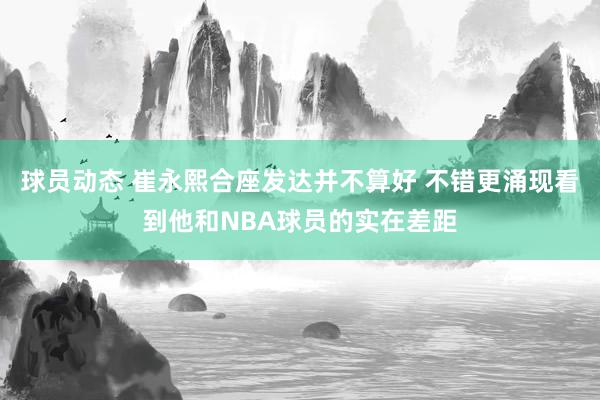 球员动态 崔永熙合座发达并不算好 不错更涌现看到他和NBA球员的实在差距