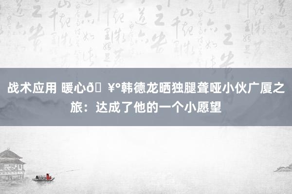 战术应用 暖心🥰韩德龙晒独腿聋哑小伙广厦之旅：达成了他的一个小愿望