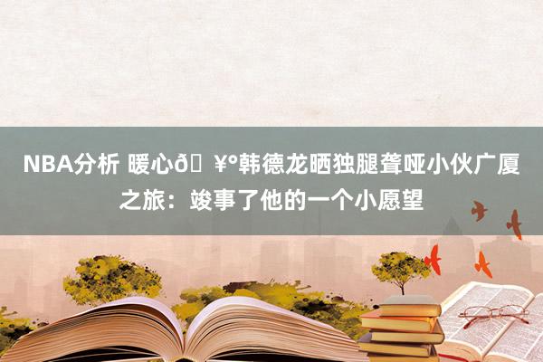 NBA分析 暖心🥰韩德龙晒独腿聋哑小伙广厦之旅：竣事了他的一个小愿望