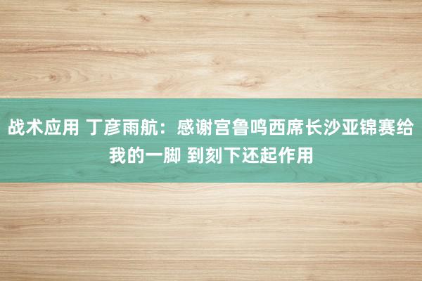 战术应用 丁彦雨航：感谢宫鲁鸣西席长沙亚锦赛给我的一脚 到刻下还起作用