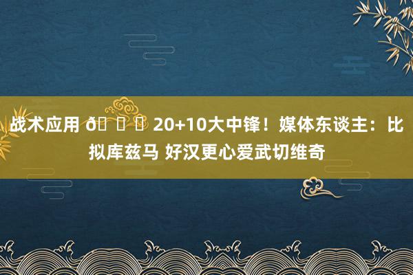 战术应用 😋20+10大中锋！媒体东谈主：比拟库兹马 好汉更心爱武切维奇