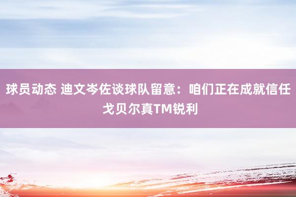 球员动态 迪文岑佐谈球队留意：咱们正在成就信任 戈贝尔真TM锐利