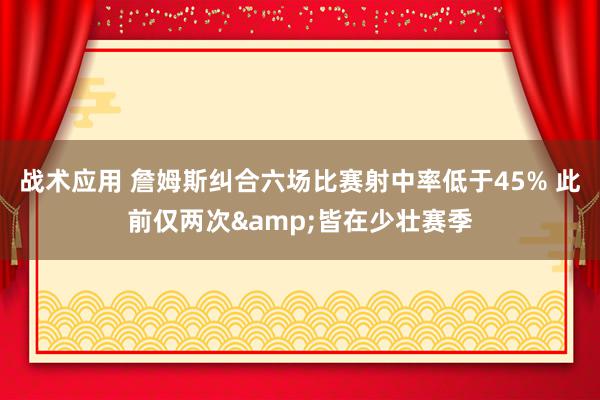 战术应用 詹姆斯纠合六场比赛射中率低于45% 此前仅两次&皆在少壮赛季