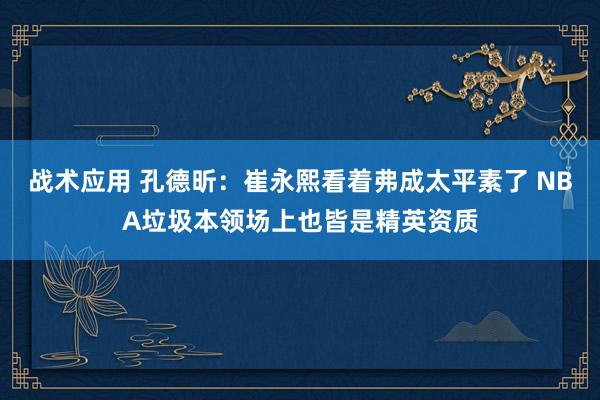 战术应用 孔德昕：崔永熙看着弗成太平素了 NBA垃圾本领场上也皆是精英资质