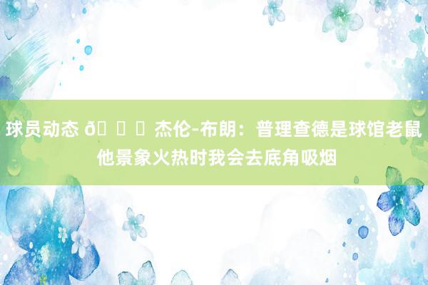 球员动态 😂杰伦-布朗：普理查德是球馆老鼠 他景象火热时我会去底角吸烟