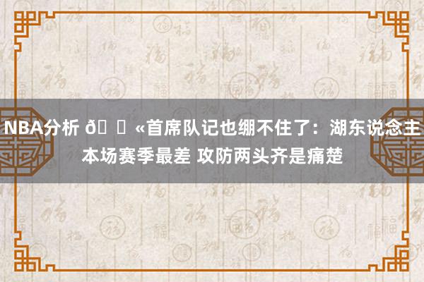 NBA分析 😫首席队记也绷不住了：湖东说念主本场赛季最差 攻防两头齐是痛楚