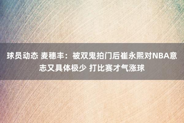 球员动态 麦穗丰：被双鬼拍门后崔永熙对NBA意志又具体极少 打比赛才气涨球