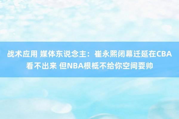 战术应用 媒体东说念主：崔永熙闭幕迁延在CBA看不出来 但NBA根柢不给你空间耍帅