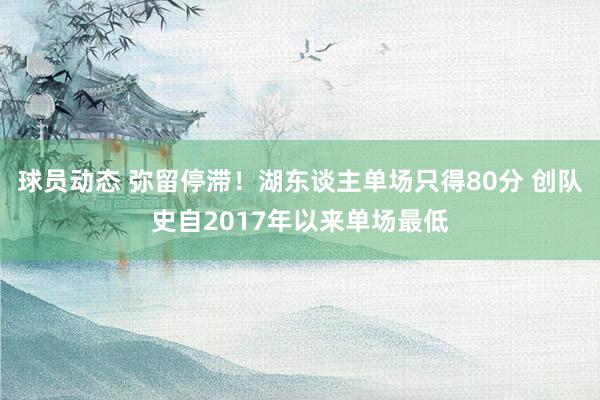 球员动态 弥留停滞！湖东谈主单场只得80分 创队史自2017年以来单场最低