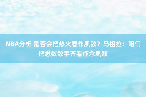 NBA分析 是否会把热火看作夙敌？马祖拉：咱们把悉数敌手齐看作念夙敌