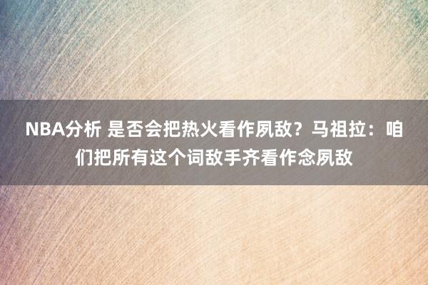 NBA分析 是否会把热火看作夙敌？马祖拉：咱们把所有这个词敌手齐看作念夙敌