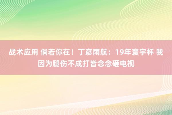 战术应用 倘若你在！丁彦雨航：19年寰宇杯 我因为腿伤不成打皆念念砸电视