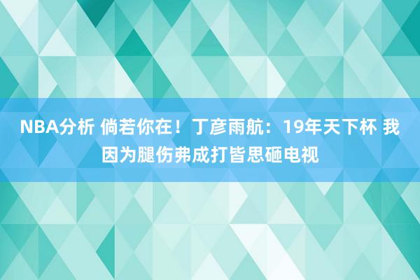 NBA分析 倘若你在！丁彦雨航：19年天下杯 我因为腿伤弗成打皆思砸电视