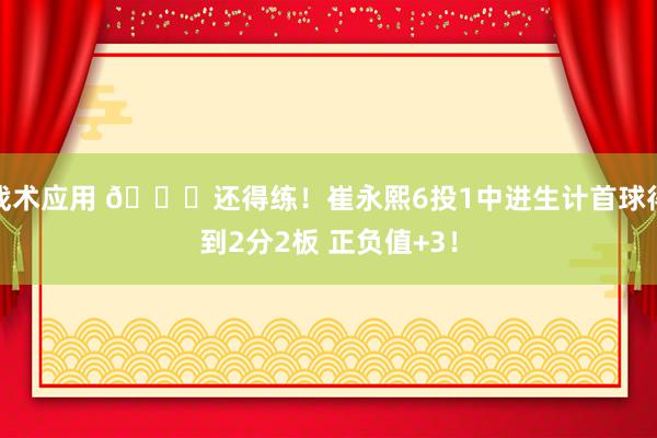 战术应用 👏还得练！崔永熙6投1中进生计首球得到2分2板 正负值+3！