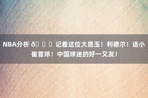 NBA分析 😁记着这位大昆玉！利德尔！送小崔首球！中国球迷的好一又友！