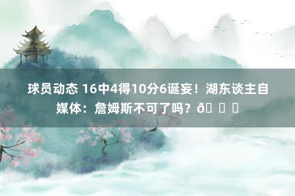 球员动态 16中4得10分6诞妄！湖东谈主自媒体：詹姆斯不可了吗？💔