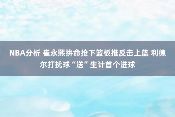 NBA分析 崔永熙拚命抢下篮板推反击上篮 利德尔打扰球“送”生计首个进球