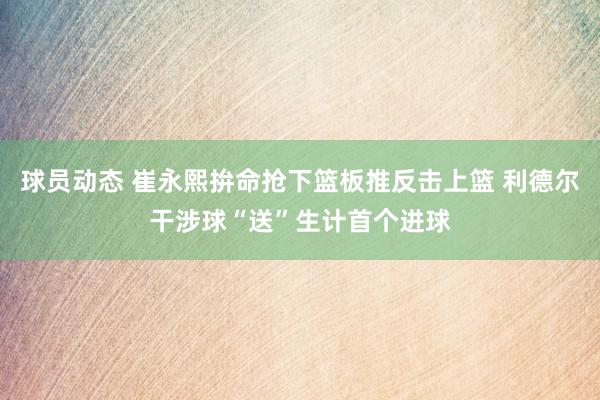 球员动态 崔永熙拚命抢下篮板推反击上篮 利德尔干涉球“送”生计首个进球