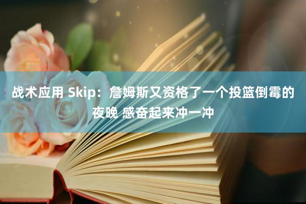 战术应用 Skip：詹姆斯又资格了一个投篮倒霉的夜晚 感奋起来冲一冲