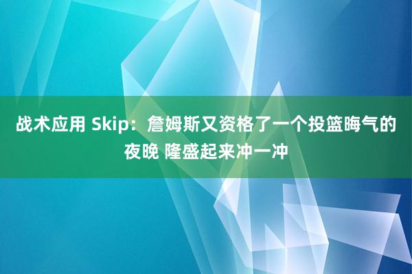 战术应用 Skip：詹姆斯又资格了一个投篮晦气的夜晚 隆盛起来冲一冲