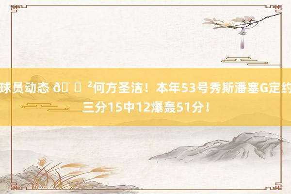 球员动态 😲何方圣洁！本年53号秀斯潘塞G定约三分15中12爆轰51分！