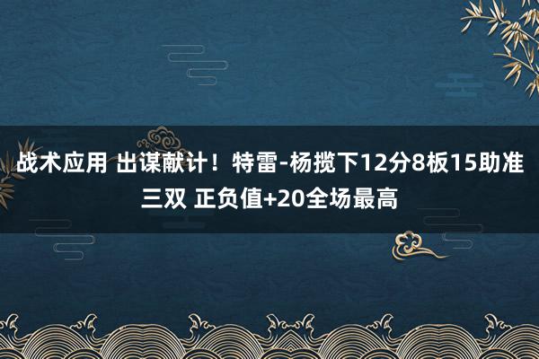 战术应用 出谋献计！特雷-杨揽下12分8板15助准三双 正负值+20全场最高